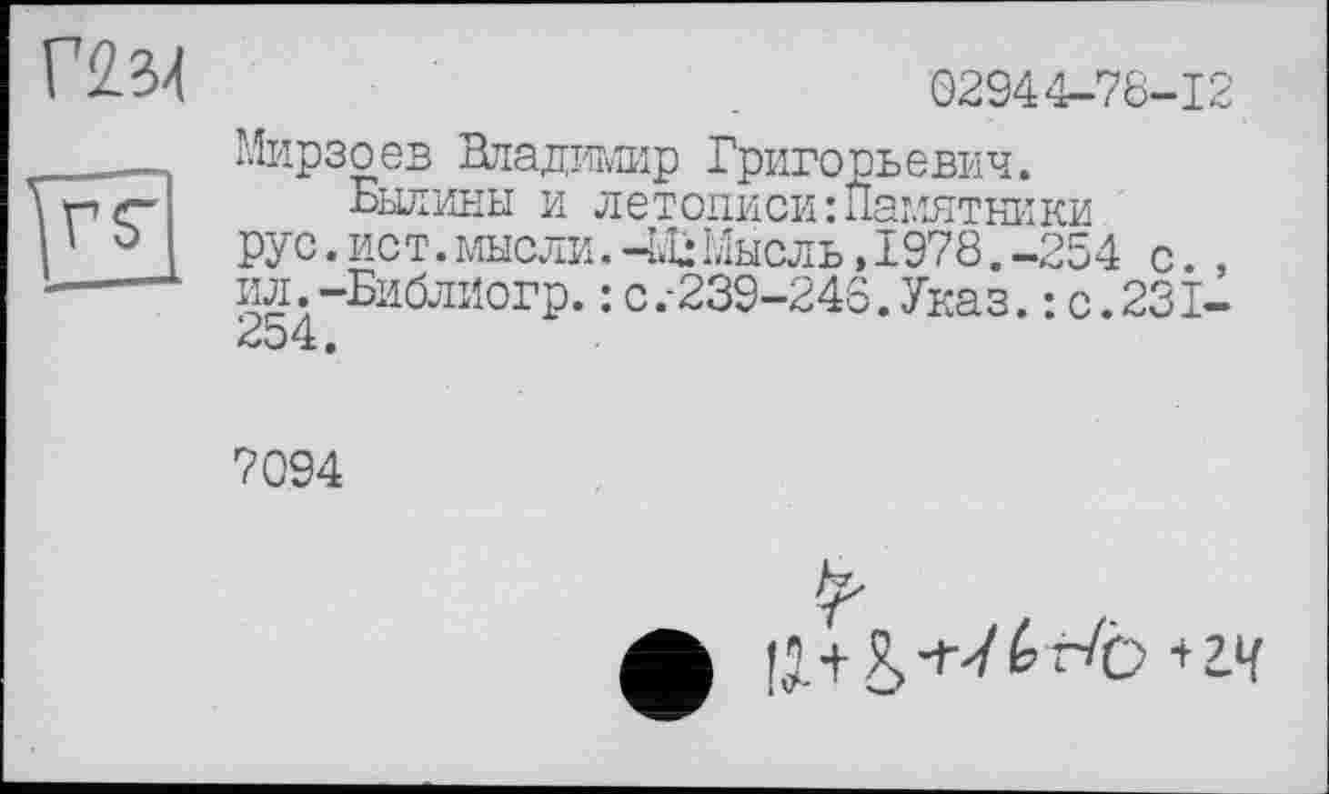 ﻿Г2.34
rç
02944-78-12
Мирзоев Владимир Григорьевич.
Былины и летописи Памятники рус.ист.мысли.-LuМысль,1978.-254 с. , ил. -БиблИогр. : C.-239-24S. Указ. : с.231-254.
7094
I;.+Я, +7 к г/b *гч